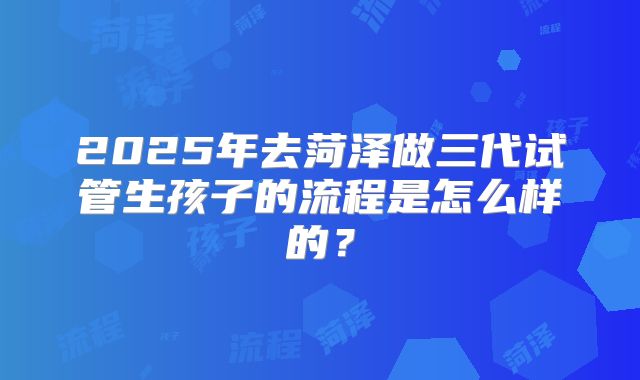 2025年去菏泽做三代试管生孩子的流程是怎么样的？
