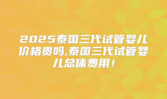 2025泰国三代试管婴儿价格贵吗,泰国三代试管婴儿总体费用！