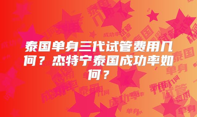 泰国单身三代试管费用几何?杰特宁泰国成功率如何?