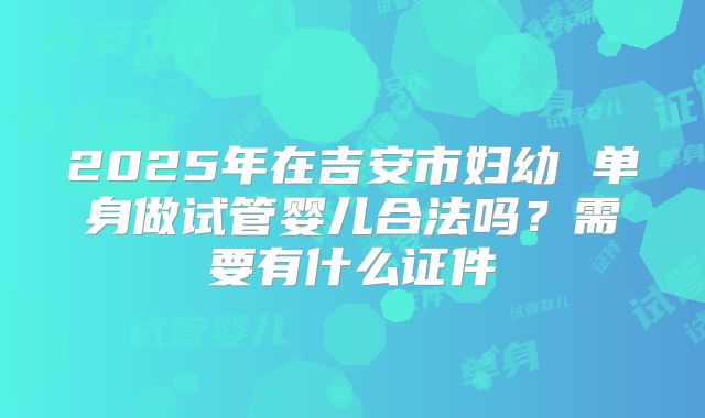 2025年在吉安市妇幼 单身做试管婴儿合法吗?需要有什么证件