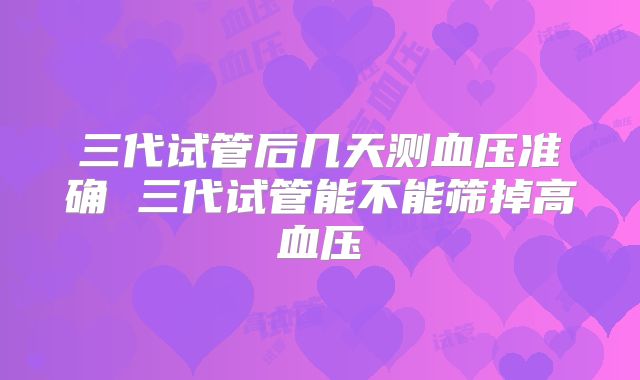 三代试管后几天测血压准确 三代试管能不能筛掉高血压