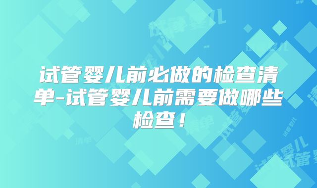 试管婴儿前必做的检查清单-试管婴儿前需要做哪些检查！