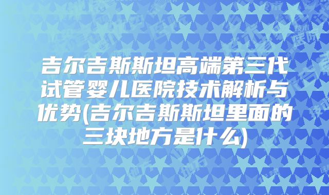 吉尔吉斯斯坦高端第三代试管婴儿医院技术解析与优势(吉尔吉斯斯坦里面的三块地方是什么)