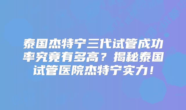 泰国杰特宁三代试管成功率究竟有多高？揭秘泰国试管医院杰特宁实力！