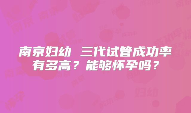 南京妇幼 三代试管成功率有多高？能够怀孕吗？