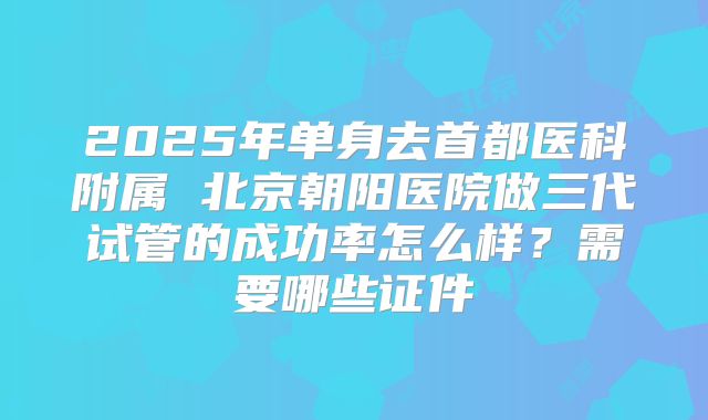 2025年单身去首都医科附属 北京朝阳医院做三代试管的成功率怎么样？需要哪些证件