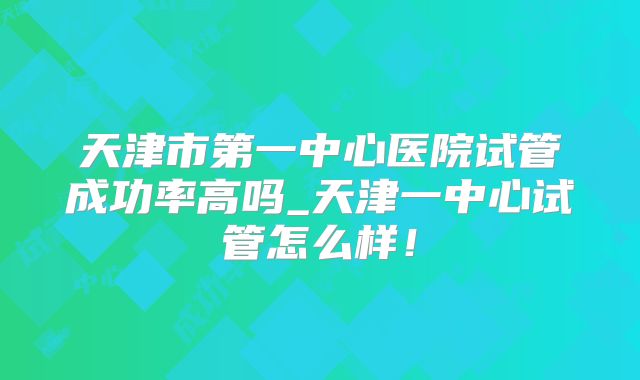 天津市第一中心医院试管成功率高吗_天津一中心试管怎么样!