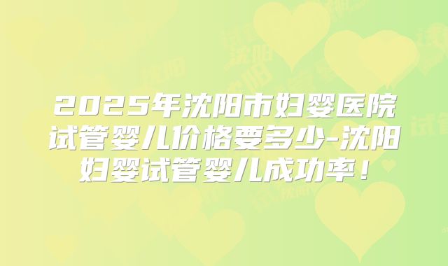 2025年沈阳市妇婴医院试管婴儿价格要多少-沈阳妇婴试管婴儿成功率!