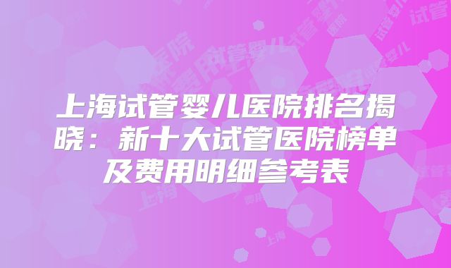 上海试管婴儿医院排名揭晓：新十大试管医院榜单及费用明细参考表