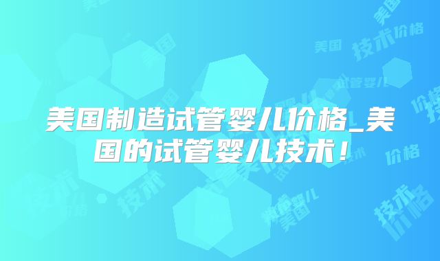 美国制造试管婴儿价格_美国的试管婴儿技术！