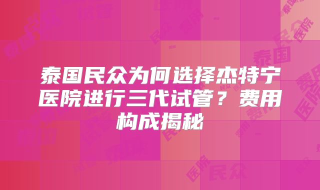 泰国民众为何选择杰特宁医院进行三代试管？费用构成揭秘