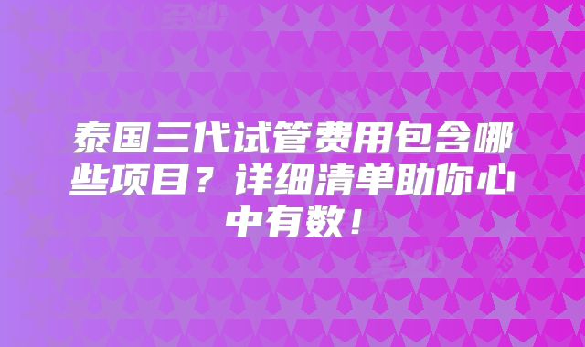 泰国三代试管费用包含哪些项目？详细清单助你心中有数！