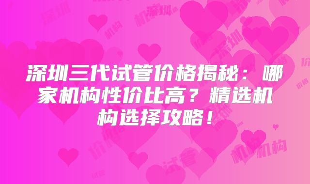 深圳三代试管价格揭秘：哪家机构性价比高？精选机构选择攻略！