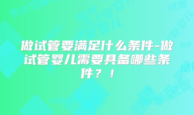 做试管要满足什么条件-做试管婴儿需要具备哪些条件?!
