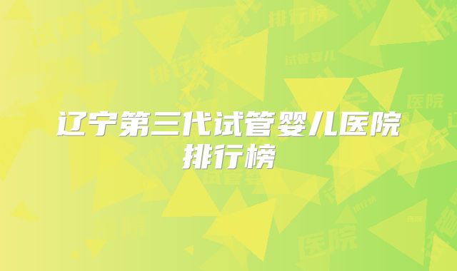 辽宁第三代试管婴儿医院排行榜
