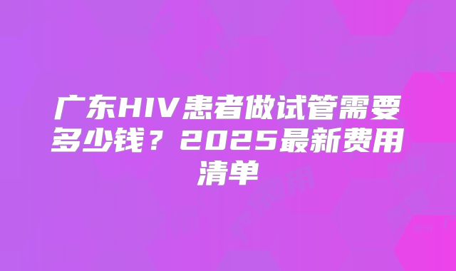 广东HIV患者做试管需要多少钱？2025最新费用清单