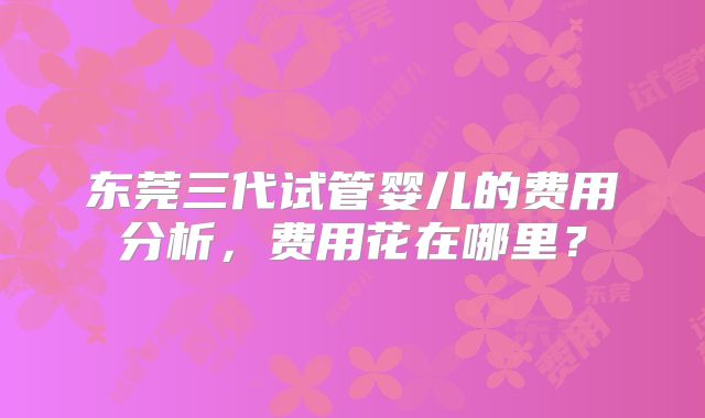 东莞三代试管婴儿的费用分析，费用花在哪里？