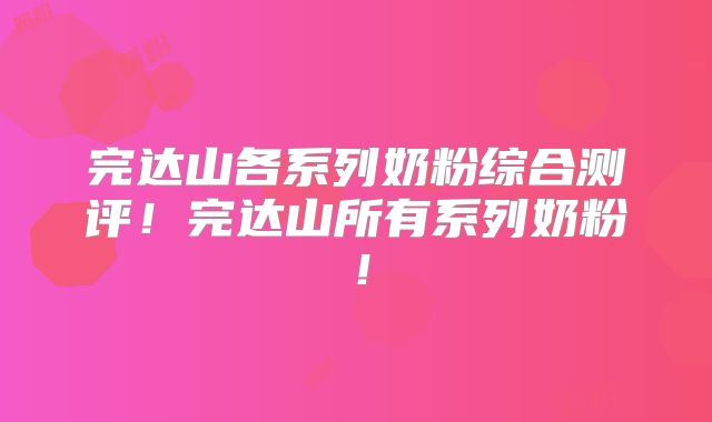 完达山各系列奶粉综合测评！完达山所有系列奶粉！
