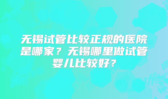 无锡试管比较正规的医院是哪家?无锡哪里做试管婴儿比较好?