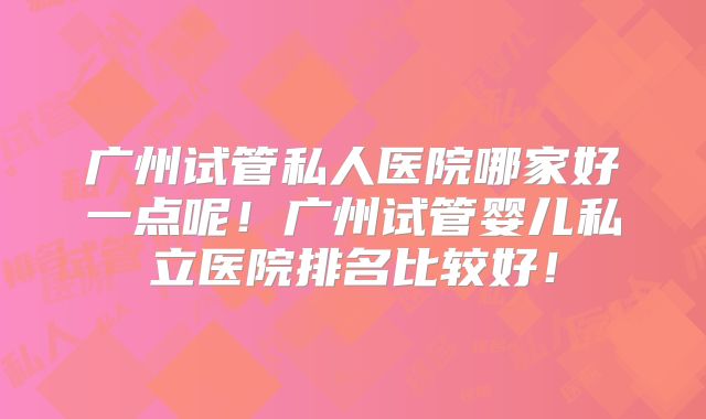 广州试管私人医院哪家好一点呢!广州试管婴儿私立医院排名比较好!