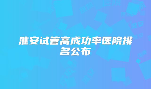 淮安试管高成功率医院排名公布