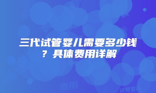 三代试管婴儿需要多少钱？具体费用详解
