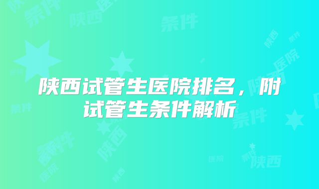 陕西试管生医院排名，附试管生条件解析