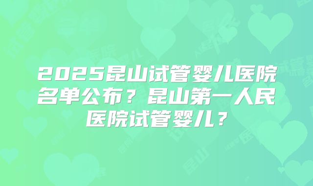 2025昆山试管婴儿医院名单公布？昆山第一人民医院试管婴儿？