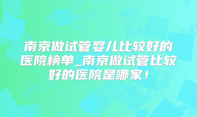 南京做试管婴儿比较好的医院榜单_南京做试管比较好的医院是哪家!