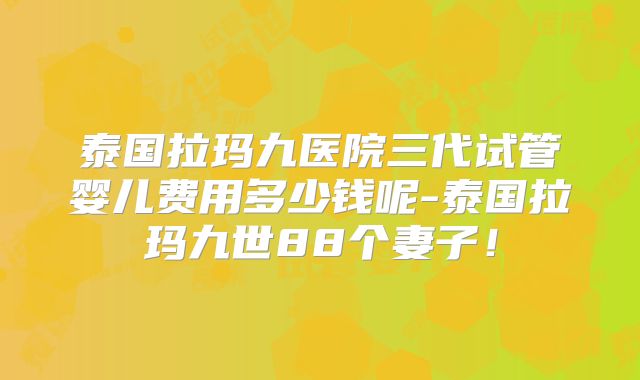 泰国拉玛九医院三代试管婴儿费用多少钱呢-泰国拉玛九世88个妻子！