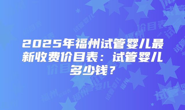 2025年福州试管婴儿最新收费价目表：试管婴儿多少钱？
