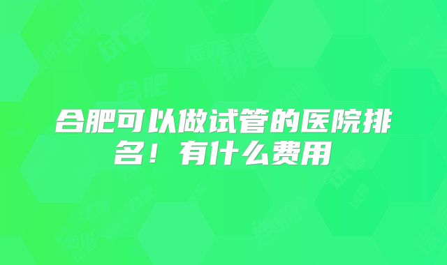合肥可以做试管的医院排名！有什么费用