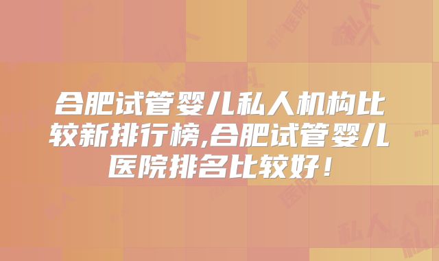 合肥试管婴儿私人机构比较新排行榜,合肥试管婴儿医院排名比较好！
