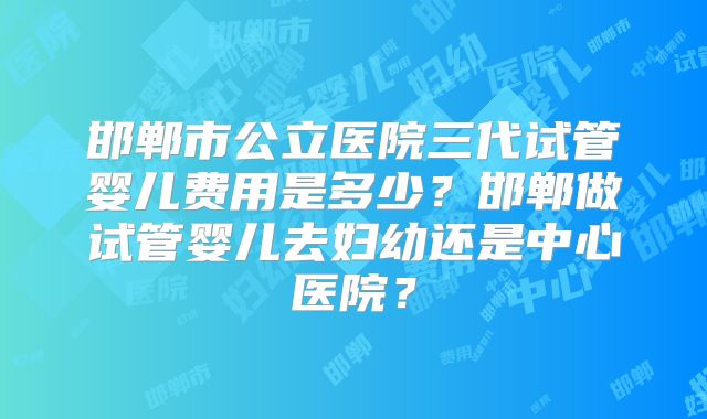 邯郸市公立医院三代试管婴儿费用是多少？邯郸做试管婴儿去妇幼还是中心医院？