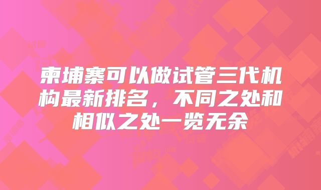 柬埔寨可以做试管三代机构最新排名，不同之处和相似之处一览无余