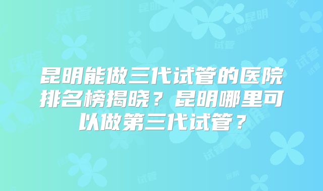 昆明能做三代试管的医院排名榜揭晓?昆明哪里可以做第三代试管?