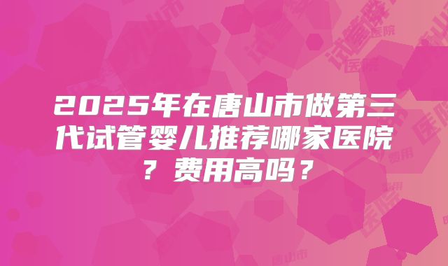 2025年在唐山市做第三代试管婴儿推荐哪家医院？费用高吗？