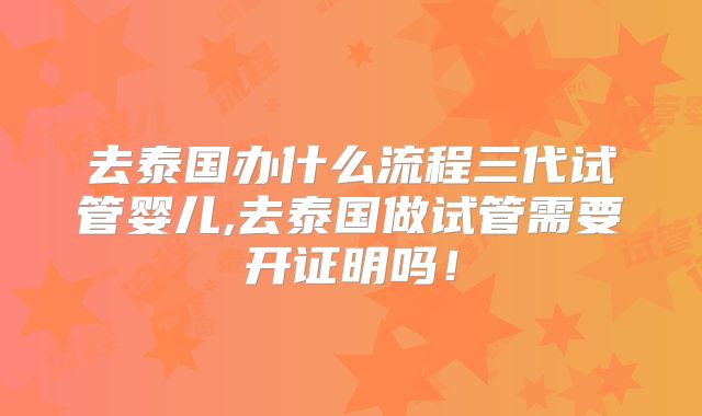 去泰国办什么流程三代试管婴儿,去泰国做试管需要开证明吗！