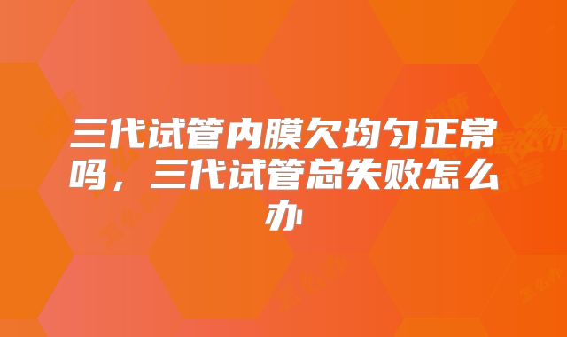 三代试管内膜欠均匀正常吗，三代试管总失败怎么办