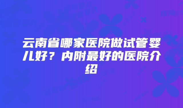 云南省哪家医院做试管婴儿好？内附最好的医院介绍