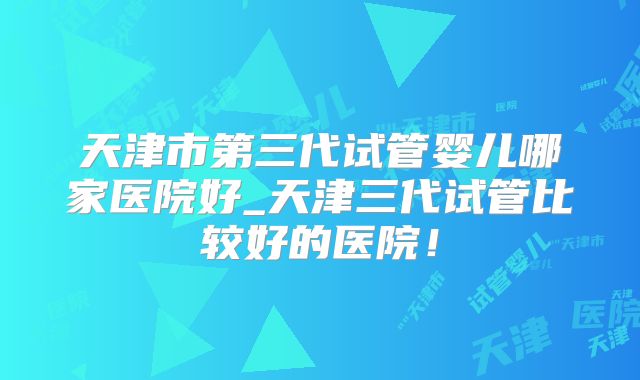 天津市第三代试管婴儿哪家医院好_天津三代试管比较好的医院!