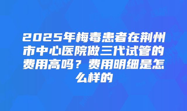 2025年梅毒患者在荆州市中心医院做三代试管的费用高吗?费用明细是怎么样的