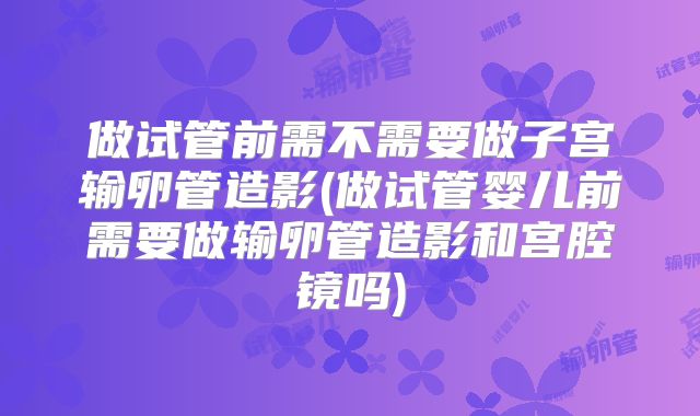 做试管前需不需要做子宫输卵管造影(做试管婴儿前需要做输卵管造影和宫腔镜吗)