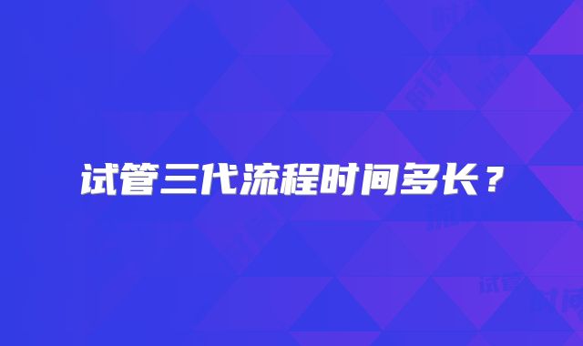 试管三代流程时间多长？