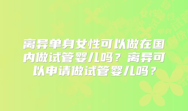 离异单身女性可以做在国内做试管婴儿吗?离异可以申请做试管婴儿吗?