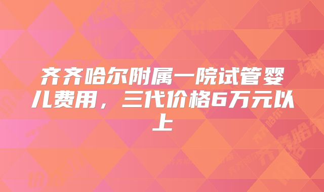 齐齐哈尔附属一院试管婴儿费用，三代价格6万元以上