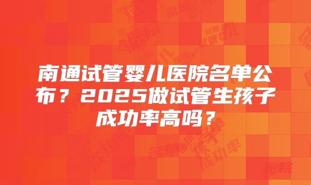 南通试管婴儿医院名单公布?2025做试管生孩子成功率高吗?