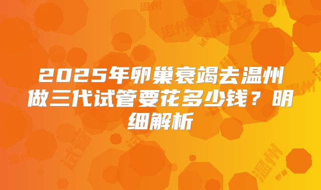 2025年卵巢衰竭去温州做三代试管要花多少钱?明细解析