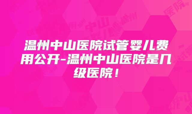 温州中山医院试管婴儿费用公开-温州中山医院是几级医院！