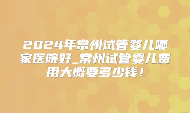 2024年常州试管婴儿哪家医院好_常州试管婴儿费用大概要多少钱!